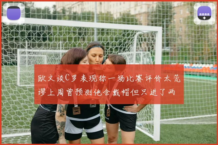 欧文谈C罗表现称一场比赛评价太荒谬上周曾预测他会戴帽但只进了两个球
