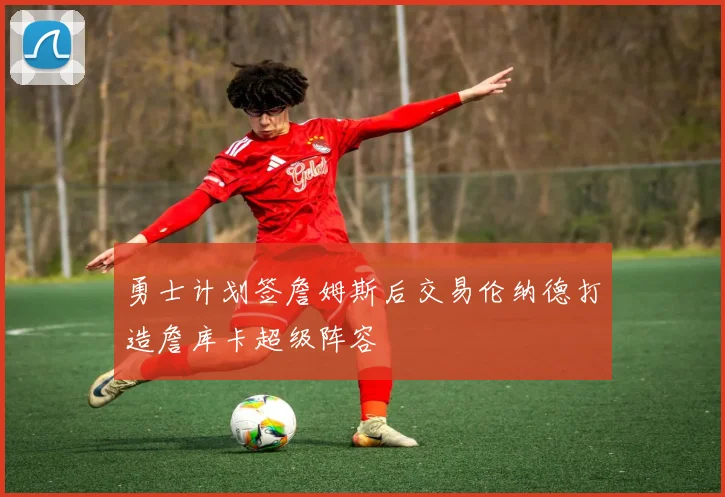 勇士计划签詹姆斯后交易伦纳德打造詹库卡超级阵容