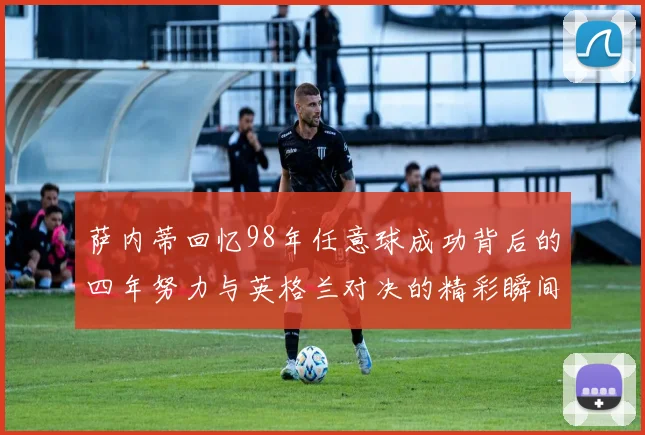 萨内蒂回忆98年任意球成功背后的四年努力与英格兰对决的精彩瞬间