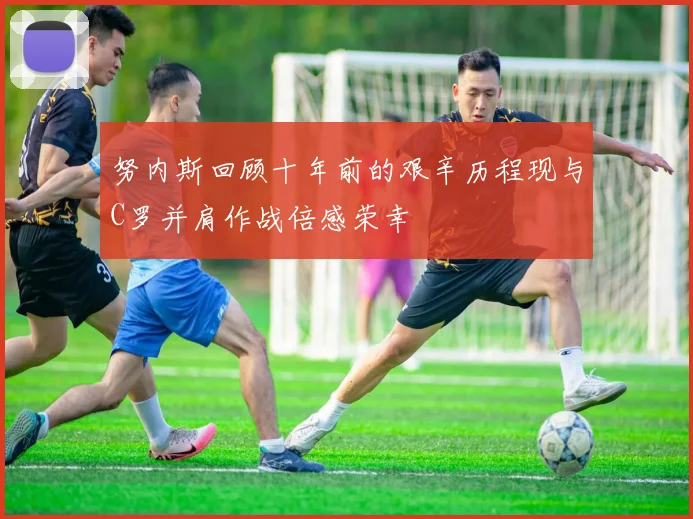 努内斯回顾十年前的艰辛历程现与C罗并肩作战倍感荣幸